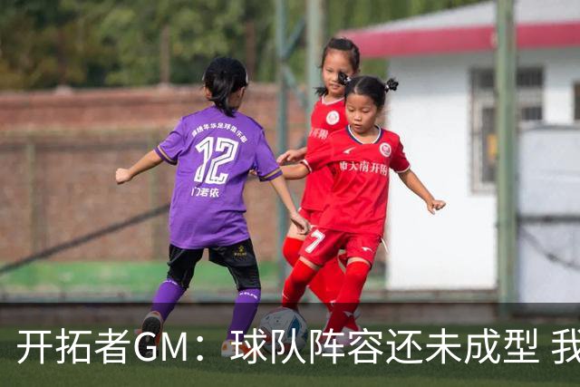 开拓者GM：球队阵容还未成型 我们需要思考如何继续添砖加瓦