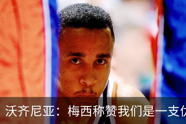 沃齐尼亚：梅西称赞我们是一支优秀的球队，我愿意去巴西踢球