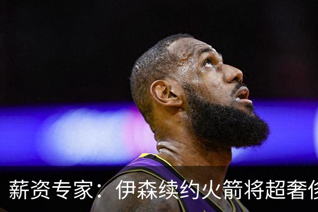 薪资专家：伊森续约火箭将超奢侈税线 火箭目前有5个阵容空位